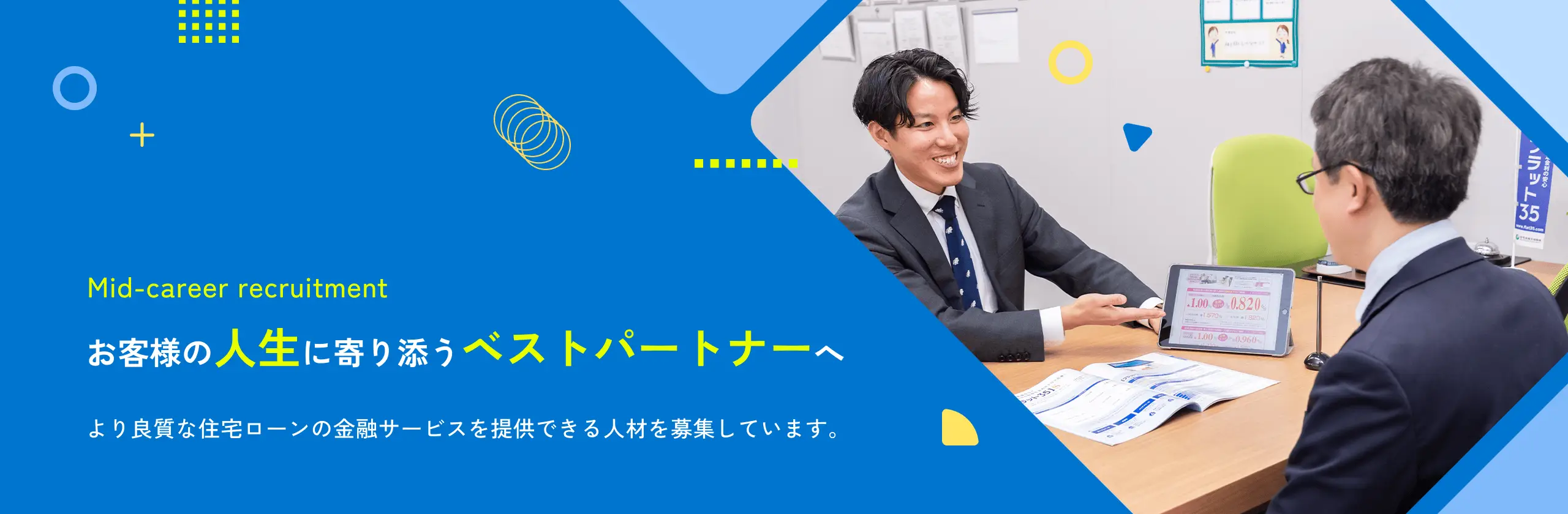 Mid-career recruitment お客様の人生に寄り添うベストパートナーへより良質な住宅ローンの金融サービスを提供できる人材を募集しています。