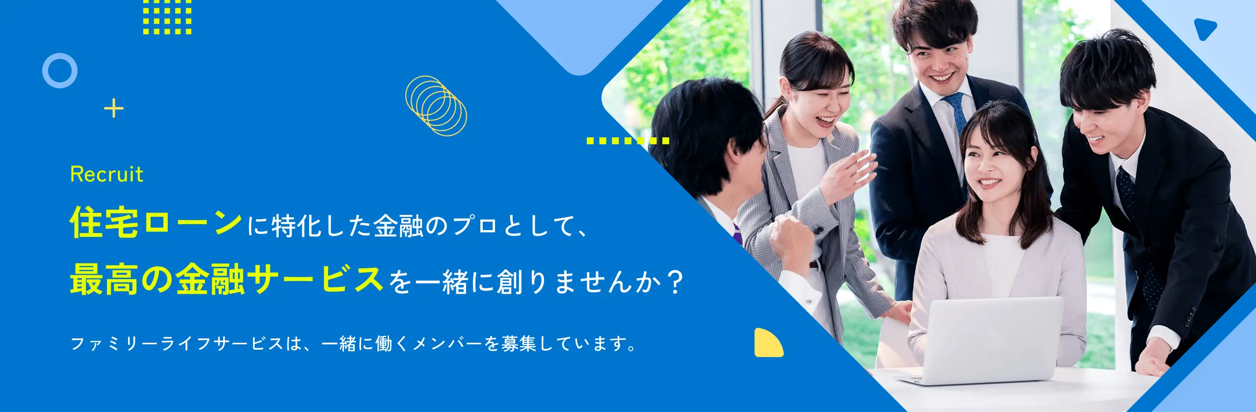 Recruit 住宅ローンに特化した金融のプロとして、最高の金融サービスを一緒に創りませんか? ファミリーライフサービスは、一緒に働くメンバーを募集しています。