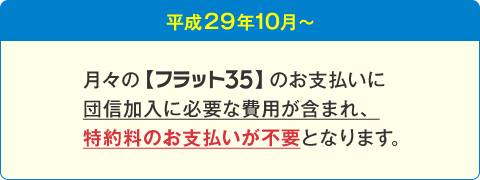 平成29年10月~ 月々の【フラット35】のお支払いに団信加入に必要な費用が含まれ、特約料のお支払いが不要となります。