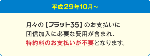 平成29年10月～ 月々の【フラット35】のお支払いに団信加入に必要な費用が含まれ、特約料のお支払いが不要となります。