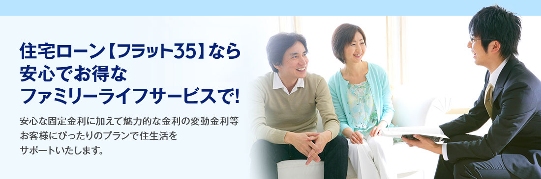住宅ローン【フラット35】なら安心でお得なファミリーライフサービスで! 安心な固定金利に加えて魅力的な金利の変動金利等お客様にぴったりのプランで住生活をサポートいたします。