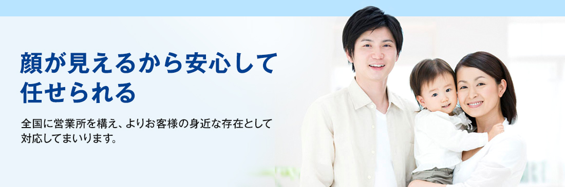 顔が見えるから安心して任せられる　全国に営業所を構え、よりお客様の身近な存在として対応してまいります。